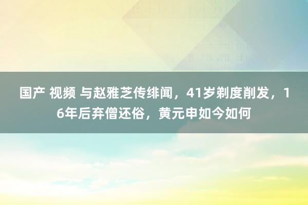 国产 视频 与赵雅芝传绯闻，41岁剃度削发，16年后弃僧还俗，黄元申如今如何