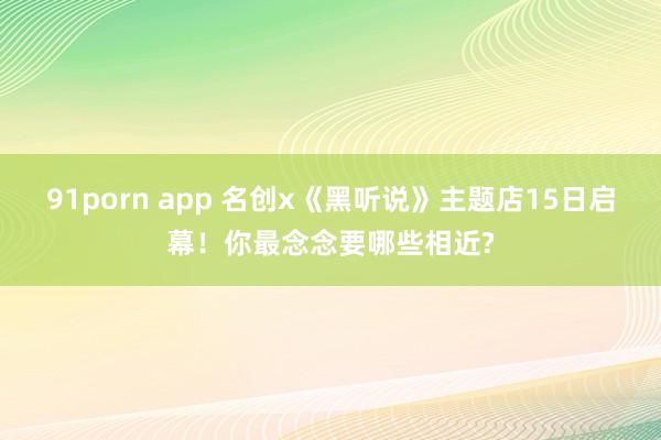 91porn app 名创x《黑听说》主题店15日启幕！你最念念要哪些相近?