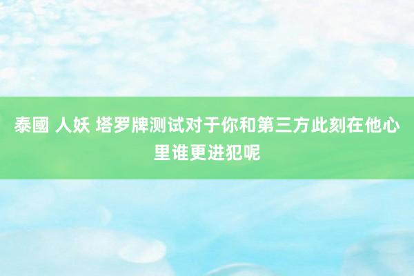 泰國 人妖 塔罗牌测试对于你和第三方此刻在他心里谁更进犯呢