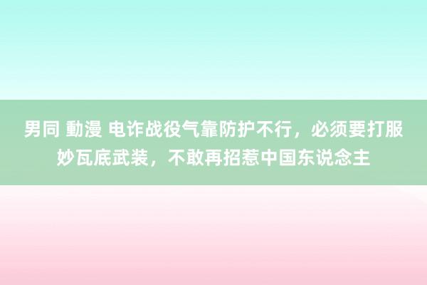 男同 動漫 电诈战役气靠防护不行，必须要打服妙瓦底武装，不敢再招惹中国东说念主