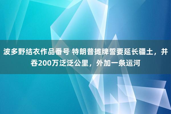 波多野结衣作品番号 特朗普摊牌誓要延长疆土，并吞200万泛泛公里，外加一条运河