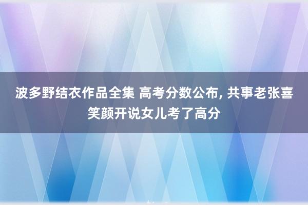 波多野结衣作品全集 高考分数公布， 共事老张喜笑颜开说女儿考了高分