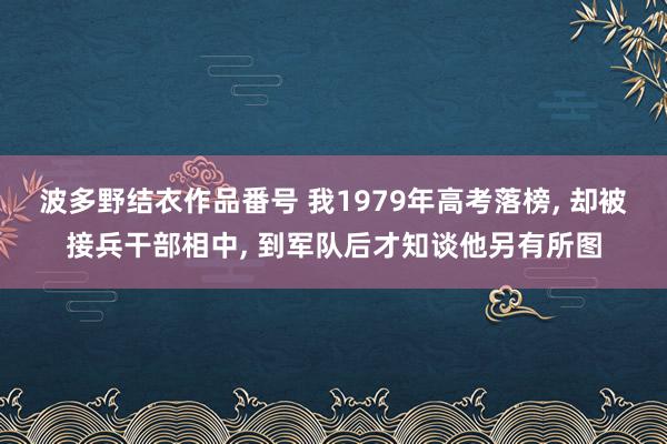 波多野结衣作品番号 我1979年高考落榜， 却被接兵干部相中， 到军队后才知谈他另有所图