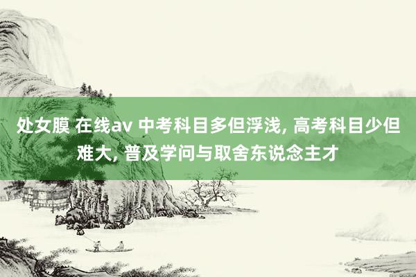 处女膜 在线av 中考科目多但浮浅， 高考科目少但难大， 普及学问与取舍东说念主才