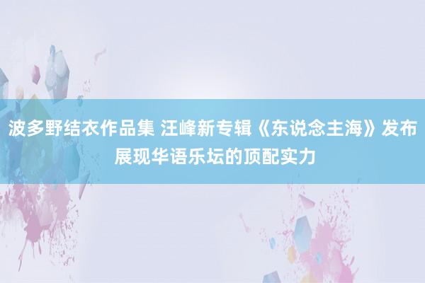 波多野结衣作品集 汪峰新专辑《东说念主海》发布 展现华语乐坛的顶配实力