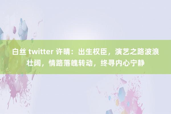 白丝 twitter 许晴：出生权臣，演艺之路波浪壮阔，情路落魄转动，终寻内心宁静