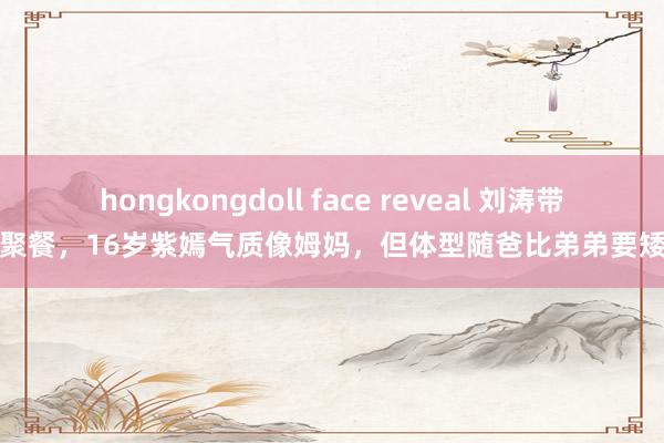 hongkongdoll face reveal 刘涛带儿女聚餐，16岁紫嫣气质像姆妈，但体型随爸比弟弟要矮一头