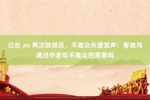 白丝 av 两次联排后，不雅众失望发声：春晚沟通过中老年不雅众的需要吗