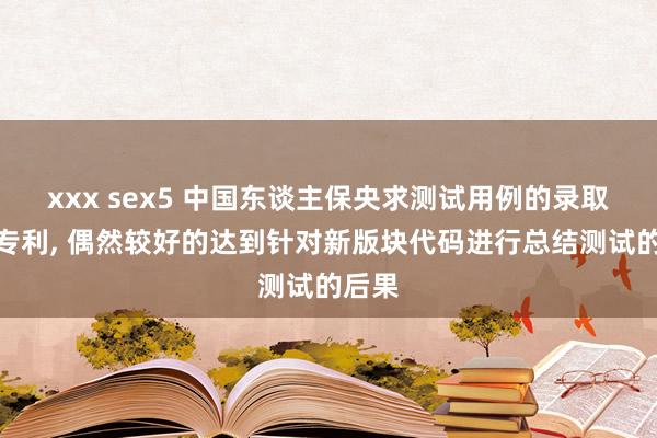 xxx sex5 中国东谈主保央求测试用例的录取关节专利， 偶然较好的达到针对新版块代码进行总结测试的后果