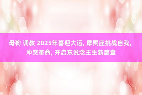 母狗 调教 2025年喜迎大运， 摩羯座挑战自我， 冲突革命， 开启东说念主生新篇章