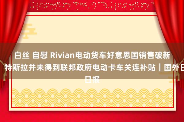 白丝 自慰 Rivian电动货车好意思国销售破新高，特斯拉并未得到联邦政府电动卡车关连补贴｜国外日报