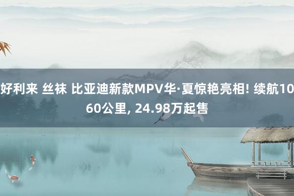 好利来 丝袜 比亚迪新款MPV华·夏惊艳亮相! 续航1060公里， 24.98万起售