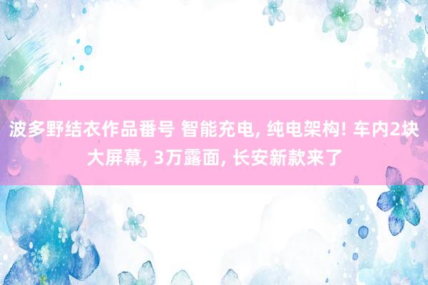 波多野结衣作品番号 智能充电， 纯电架构! 车内2块大屏幕， 3万露面， 长安新款来了