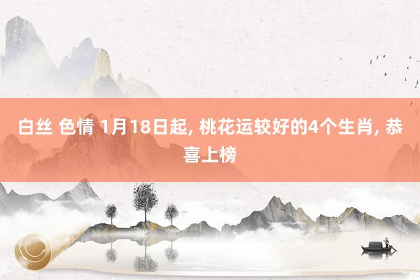 白丝 色情 1月18日起， 桃花运较好的4个生肖， 恭喜上榜