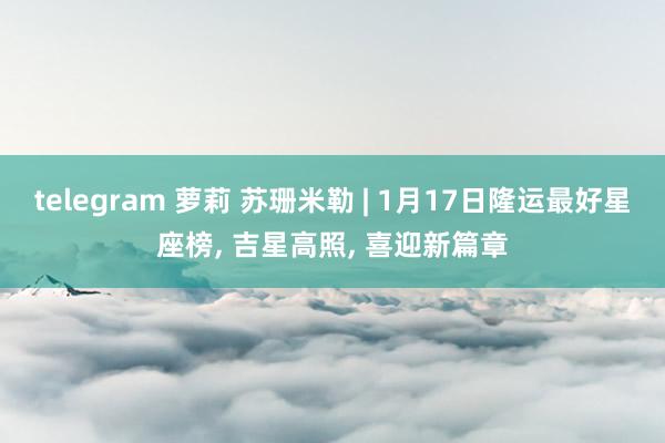 telegram 萝莉 苏珊米勒 | 1月17日隆运最好星座榜， 吉星高照， 喜迎新篇章