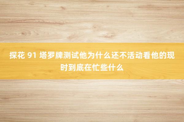 探花 91 塔罗牌测试他为什么还不活动看他的现时到底在忙些什么