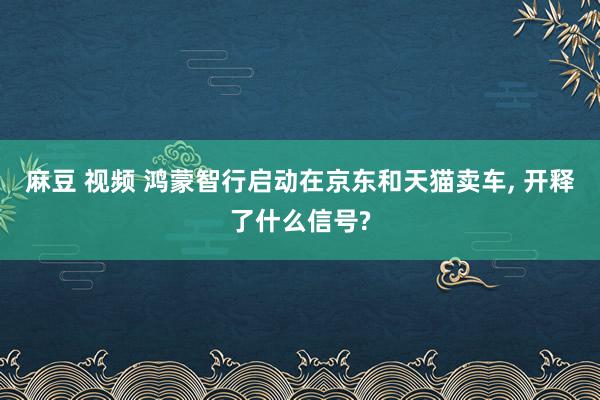 麻豆 视频 鸿蒙智行启动在京东和天猫卖车， 开释了什么信号?